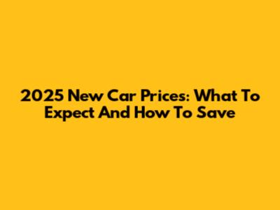 2025 New Car Prices: What To Expect And How To Save