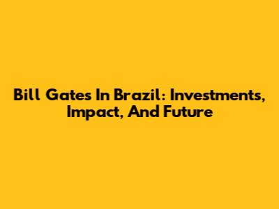 Bill Gates In Brazil: Investments, Impact, And Future
