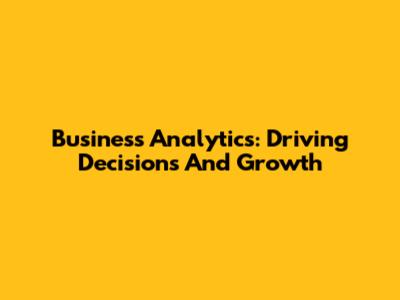 Business Analytics: Driving Decisions And Growth