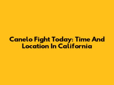 Canelo Fight Today: Time And Location In California