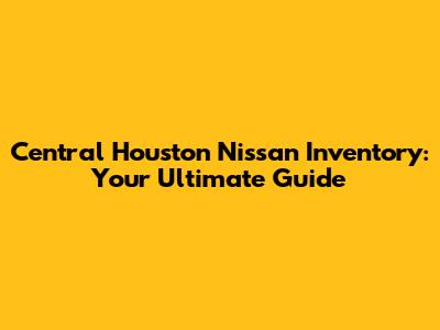 Central Houston Nissan Inventory: Your Ultimate Guide