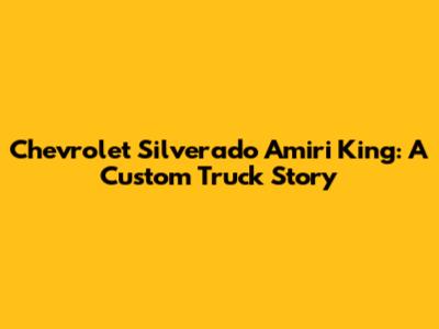 Chevrolet Silverado Amiri King: A Custom Truck Story