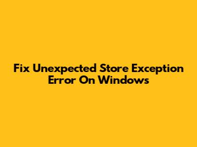 Fix 'Unexpected Store Exception' Error On Windows