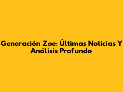 Generación Zoe: Últimas Noticias Y Análisis Profundo