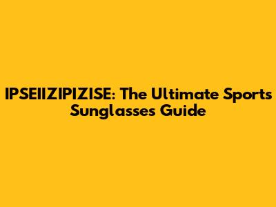 IPSEIIZIPIZISE: The Ultimate Sports Sunglasses Guide