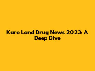 Karo Land Drug News 2023: A Deep Dive