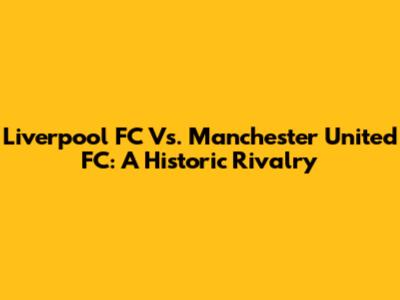 Liverpool FC Vs. Manchester United FC: A Historic Rivalry