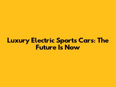 Luxury Electric Sports Cars: The Future Is Now