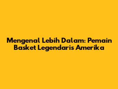 Mengenal Lebih Dalam: Pemain Basket Legendaris Amerika