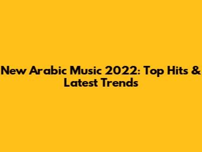 New Arabic Music 2022: Top Hits & Latest Trends