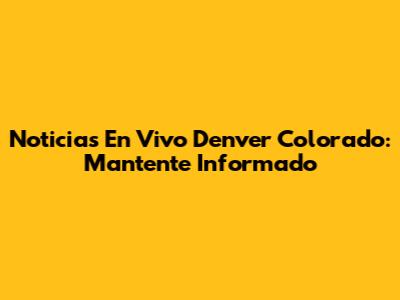 Noticias En Vivo Denver Colorado: Mantente Informado