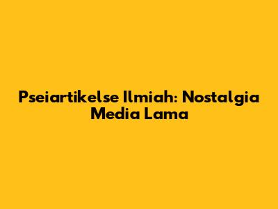 Pseiartikelse Ilmiah: Nostalgia Media Lama