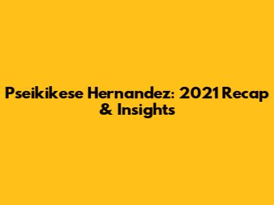 Pseikikese Hernandez: 2021 Recap & Insights