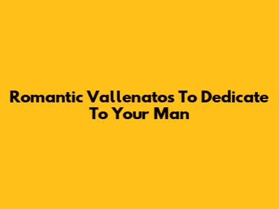 Romantic Vallenatos To Dedicate To Your Man