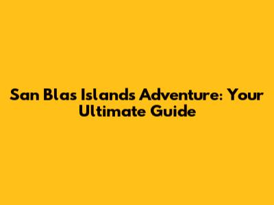 San Blas Islands Adventure: Your Ultimate Guide