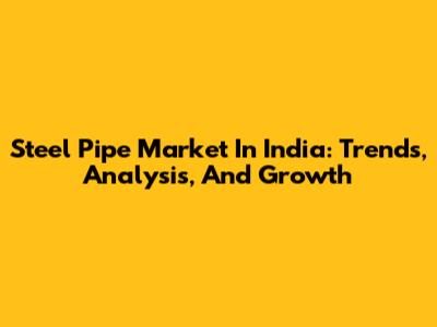Steel Pipe Market In India: Trends, Analysis, And Growth