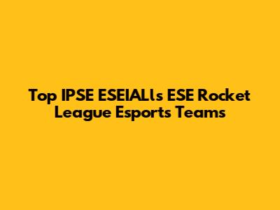 Top IPSE ESEIALls ESE Rocket League Esports Teams